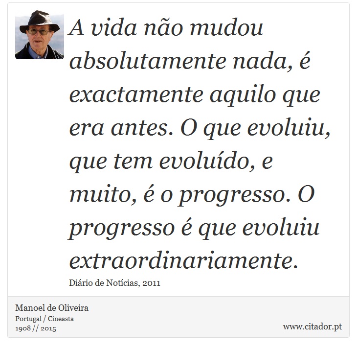 A vida não mudou absolutamente nada, é exactamente aquilo que era antes. O que evoluiu, que tem evoluído, e muito, é o progresso. O progresso é que evoluiu extraordinariamente. - Manoel de Oliveira - Frases
