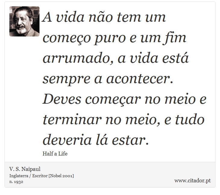 A vida não tem um começo puro e um fim arrumado, a vida está sempre a acontecer. Deves começar no meio e terminar no meio, e tudo deveria lá estar. - V. S. Naipaul - Frases