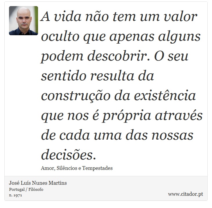 A vida não tem um valor oculto que apenas alguns podem descobrir. O seu sentido resulta da construção da existência que nos é própria através de cada uma das nossas decisões. - José Luís Nunes Martins - Frases