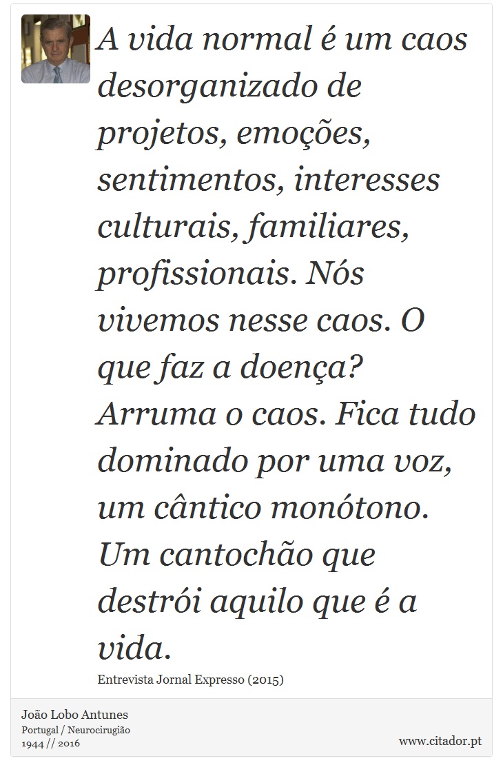 A vida normal é um caos desorganizado de projetos, emoções, sentimentos, interesses culturais, familiares, profissionais. Nós vivemos nesse caos. O que faz a doença? Arruma o caos. Fica tudo dominado por uma voz, um cântico monótono. Um cantochão que destrói aquilo que é a vida. - João Lobo Antunes - Frases