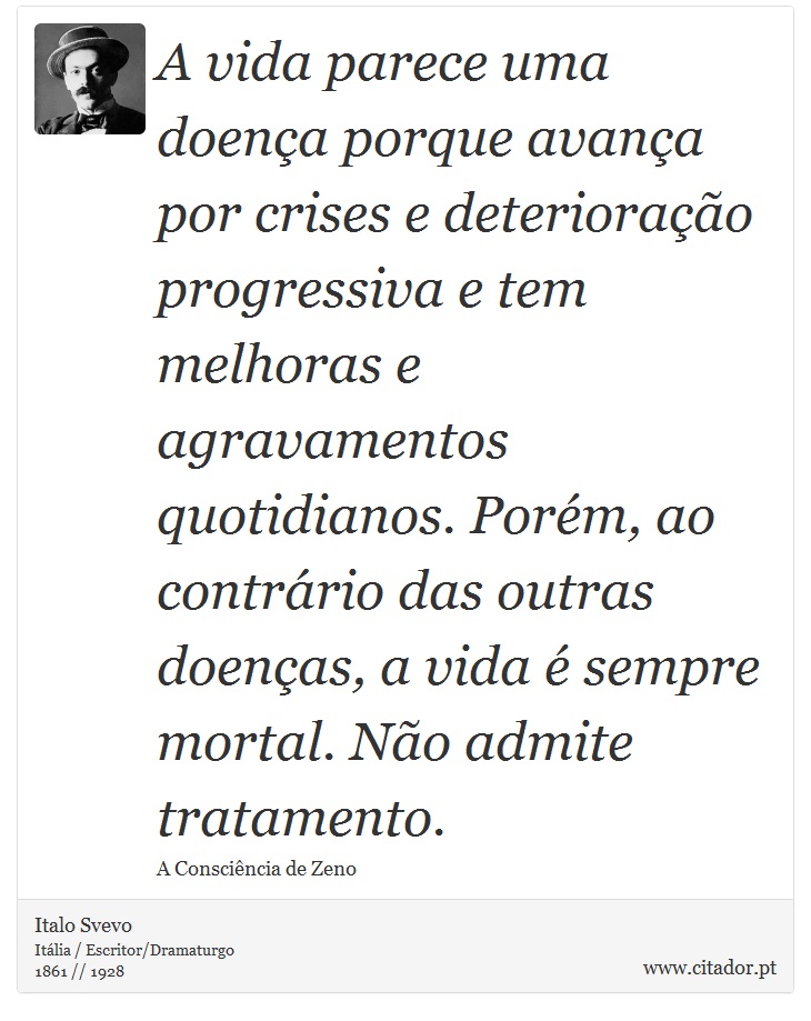 A vida parece uma doença porque avança por crises e deterioração progressiva e tem melhoras e agravamentos quotidianos. Porém, ao contrário das outras doenças, a vida é sempre mortal. Não admite tratamento. - Italo Svevo - Frases