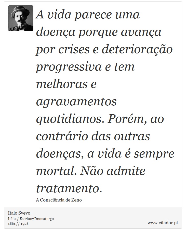 A vida parece uma doena porque avana por crises e deteriorao progressiva e tem melhoras e agravamentos quotidianos. Porm, ao contrrio das outras doenas, a vida  sempre mortal. No admite tratamento. - Italo Svevo - Frases