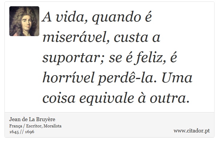 A vida, quando é miserável, custa a suportar; se é feliz, é horrível perdê-la. Uma coisa equivale à outra. - Jean de La Bruyère - Frases