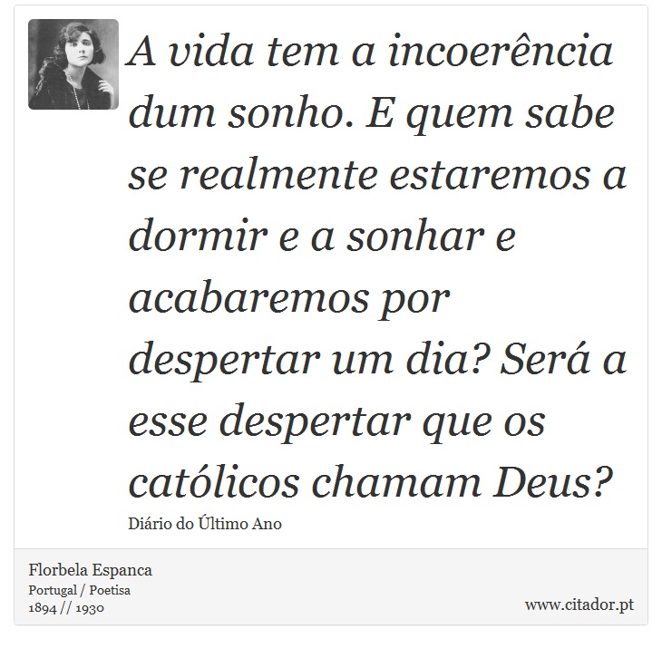 A vida tem a incoerência dum sonho. E quem sabe se realmente estaremos a dormir e a sonhar e acabaremos por despertar um dia? Será a esse despertar que os católicos chamam Deus? - Florbela Espanca - Frases