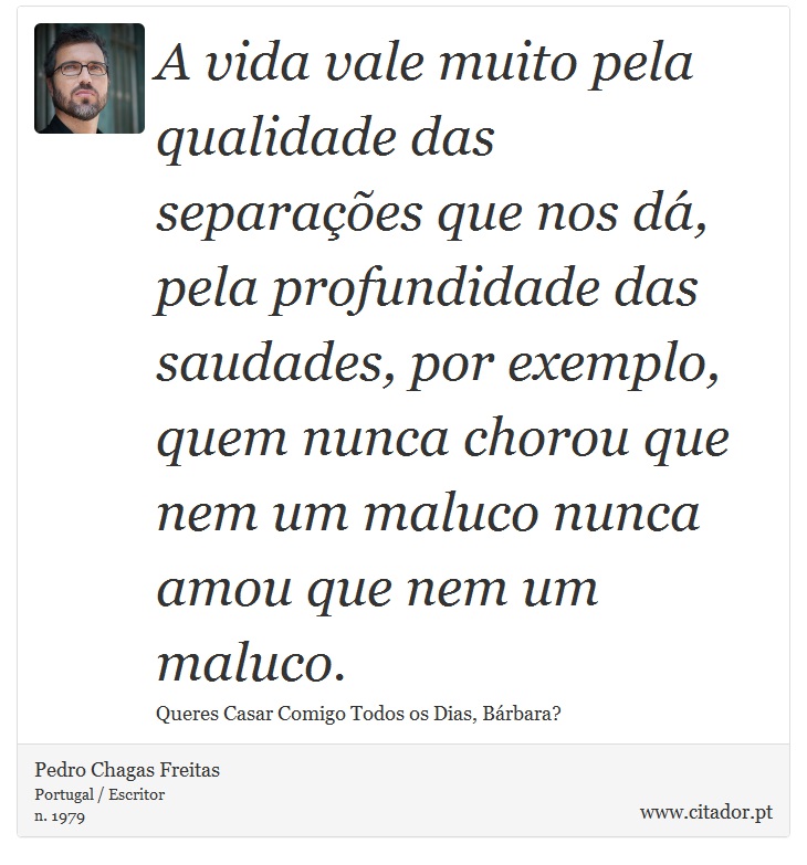 A vida vale muito pela qualidade das separações que nos dá, pela profundidade das saudades, por exemplo, quem nunca chorou que nem um maluco nunca amou que nem um maluco. - Pedro Chagas Freitas - Frases