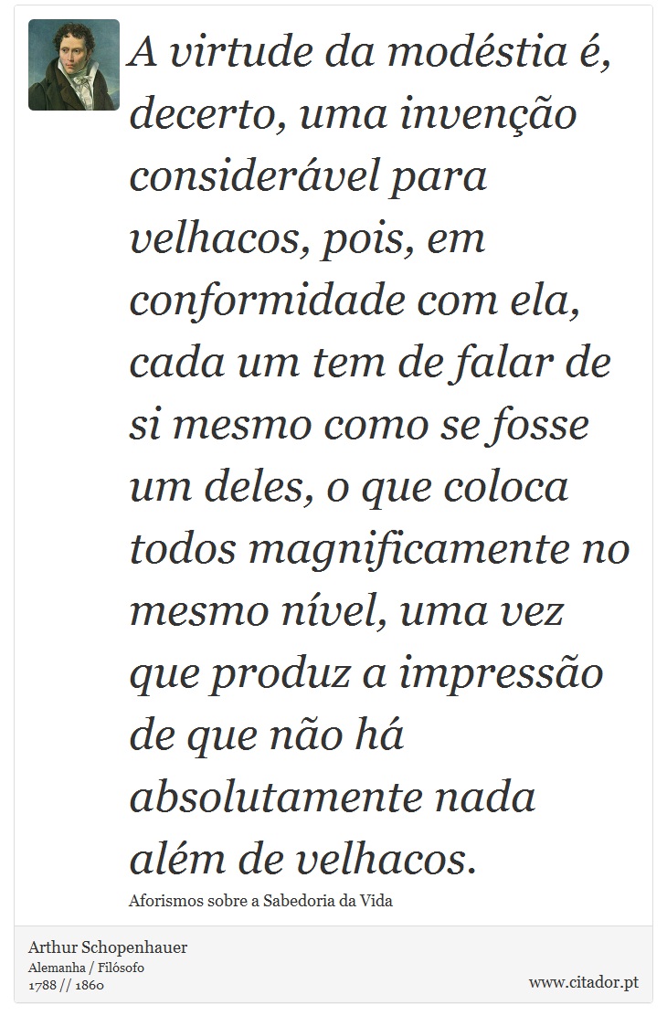 A virtude da modéstia é, decerto, uma invenção considerável para velhacos, pois, em conformidade com ela, cada um tem de falar de si mesmo como se fosse um deles, o que coloca todos magnificamente no mesmo nível, uma vez que produz a impressão de que não há absolutamente nada além de velhacos. - Arthur Schopenhauer - Frases