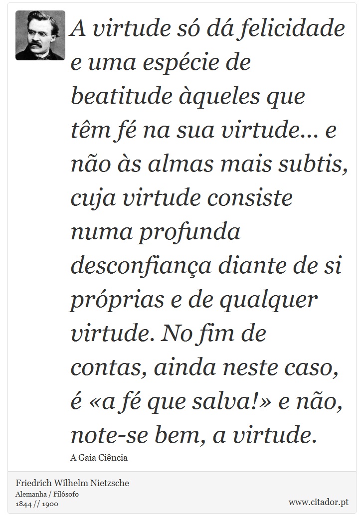 A virtude só dá felicidade e uma espécie de beatitude àqueles que têm fé na sua virtude... e não às almas mais subtis, cuja virtude consiste numa profunda desconfiança diante de si próprias e de qualquer virtude. No fim de contas, ainda neste caso, é «a fé que salva!» e não, note-se bem, a virtude. - Friedrich Wilhelm Nietzsche - Frases