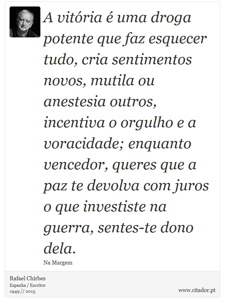 A vitória é uma droga potente que faz esquecer tudo, cria sentimentos novos, mutila ou anestesia outros, incentiva o orgulho e a voracidade; enquanto vencedor, queres que a paz te devolva com juros o que investiste na guerra, sentes-te dono dela. - Rafael Chirbes - Frases