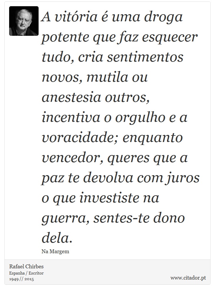 A vitria  uma droga potente que faz esquecer tudo, cria sentimentos novos, mutila ou anestesia outros, incentiva o orgulho e a voracidade; enquanto vencedor, queres que a paz te devolva com juros o que investiste na guerra, sentes-te dono dela. - Rafael Chirbes - Frases