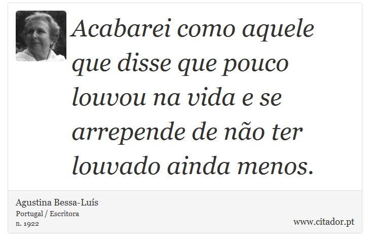Acabarei como aquele que disse que pouco louvou na vida e se arrepende de não ter louvado ainda menos. - Agustina Bessa-Luís - Frases