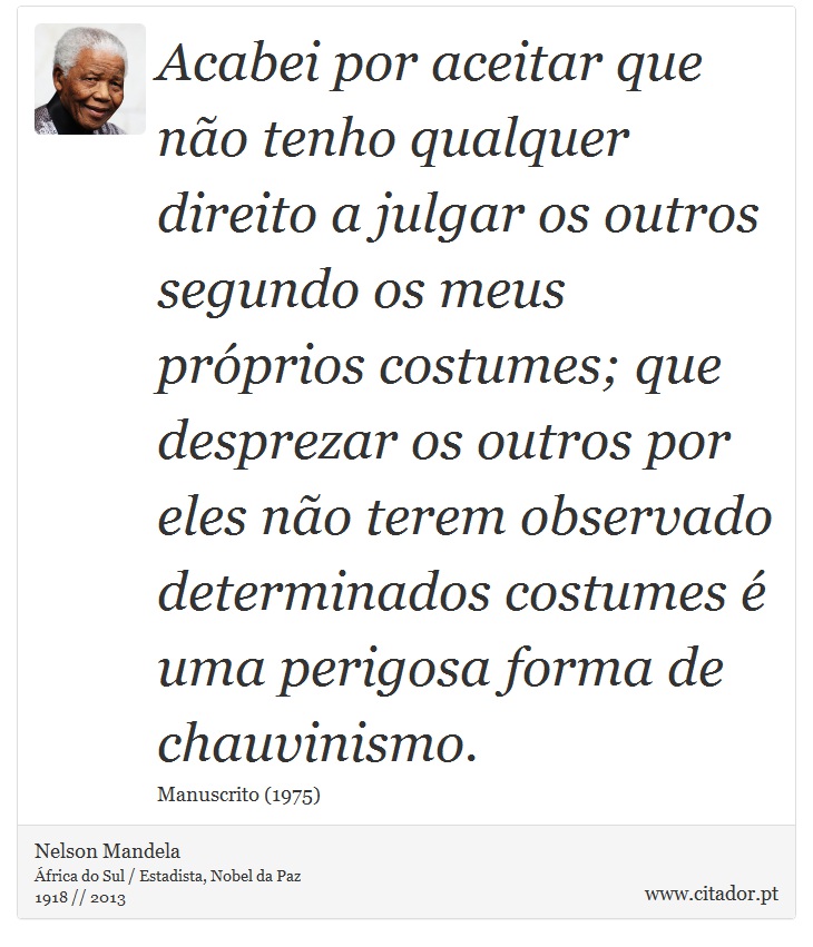 Acabei por aceitar que não tenho qualquer direito a julgar os outros segundo os meus próprios costumes; que desprezar os outros por eles não terem observado determinados costumes é uma perigosa forma de chauvinismo. - Nelson Mandela - Frases