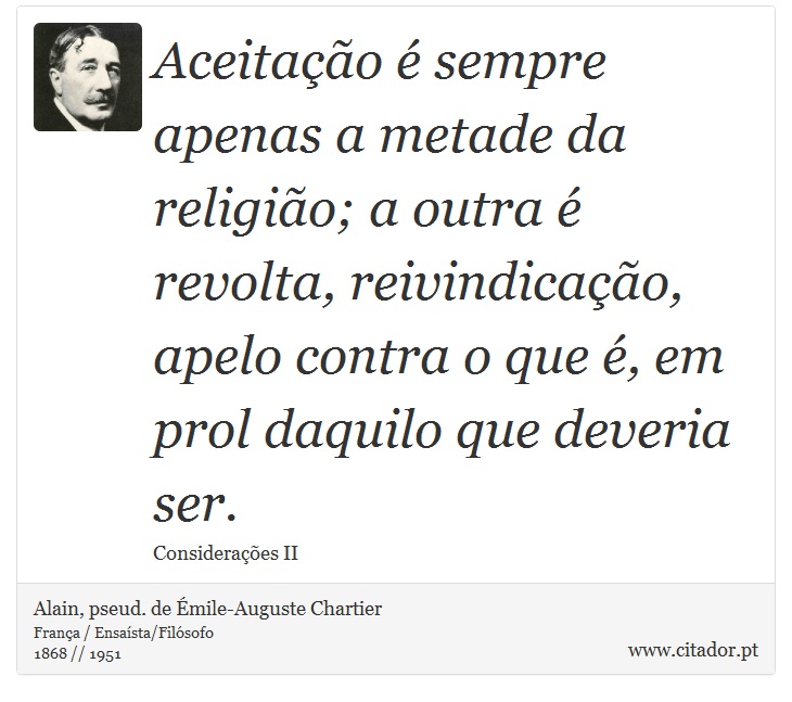 Aceitação é sempre apenas a metade da religião; a outra é revolta, reivindicação, apelo contra o que é, em prol daquilo que deveria ser. - Alain, pseud. de Émile-Auguste Chartier - Frases