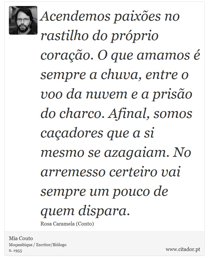 Acendemos paixões no rastilho do próprio coração. O que amamos é sempre a chuva, entre o voo da nuvem e a prisão do charco. Afinal, somos caçadores que a si mesmo se azagaiam. No arremesso certeiro vai sempre um pouco de quem dispara. - Mia Couto - Frases
