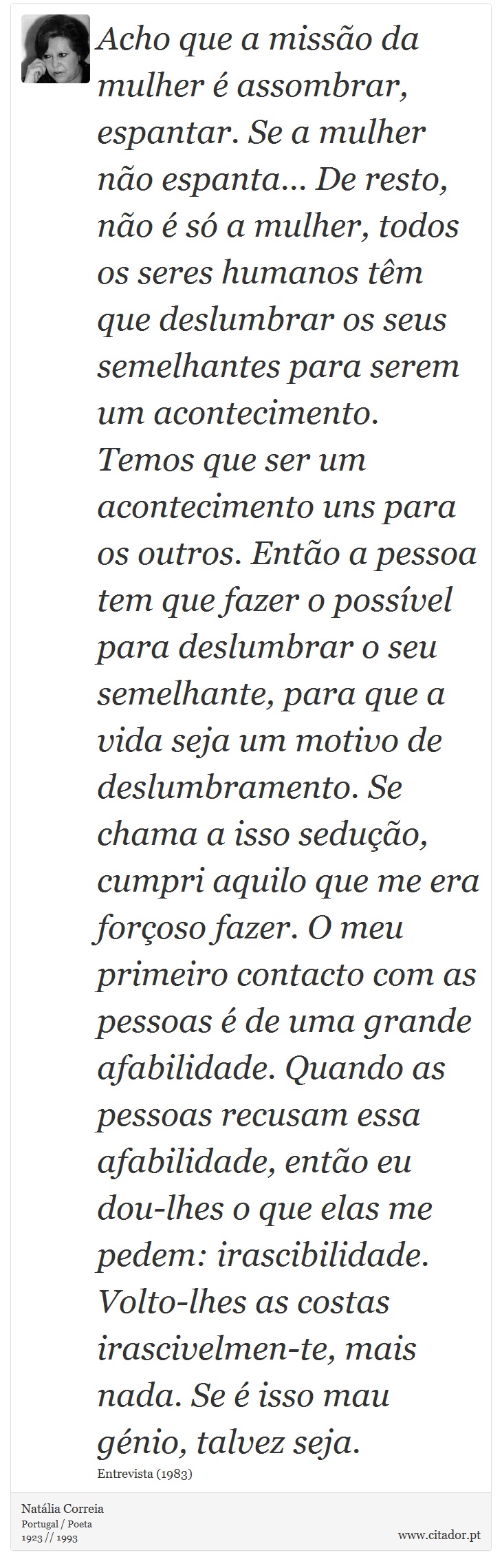 Acho que a missão da mulher é assombrar, espantar. Se a mulher não espanta... De resto, não é só a mulher, todos os seres humanos têm que deslumbrar os seus semelhantes para serem um acontecimento. Temos que ser um acontecimento uns para os outros. Então a pessoa tem que fazer o possível para deslumbrar o seu semelhante, para que a vida seja um motivo de deslumbramento. Se chama a isso sedução, cumpri aquilo que me era forçoso fazer.
O meu primeiro contacto com as pessoas é de uma grande afabilidade. Quando as pessoas recusam essa afabilidade, então eu dou-lhes o que elas me pedem: irascibilidade. Volto-lhes as costas irascivelmen-te, mais nada. Se é isso mau génio, talvez seja. - Natália Correia - Frases