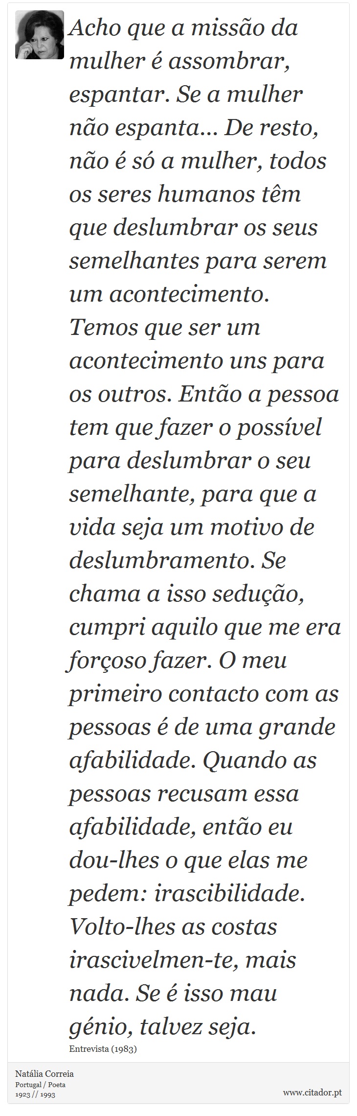 Acho que a misso da mulher  assombrar, espantar. Se a mulher no espanta... De resto, no  s a mulher, todos os seres humanos tm que deslumbrar os seus semelhantes para serem um acontecimento. Temos que ser um acontecimento uns para os outros. Ento a pessoa tem que fazer o possvel para deslumbrar o seu semelhante, para que a vida seja um motivo de deslumbramento. Se chama a isso seduo, cumpri aquilo que me era foroso fazer.
O meu primeiro contacto com as pessoas  de uma grande afabilidade. Quando as pessoas recusam essa afabilidade, ento eu dou-lhes o que elas me pedem: irascibilidade. Volto-lhes as costas irascivelmen-te, mais nada. Se  isso mau gnio, talvez seja. - Natlia Correia - Frases