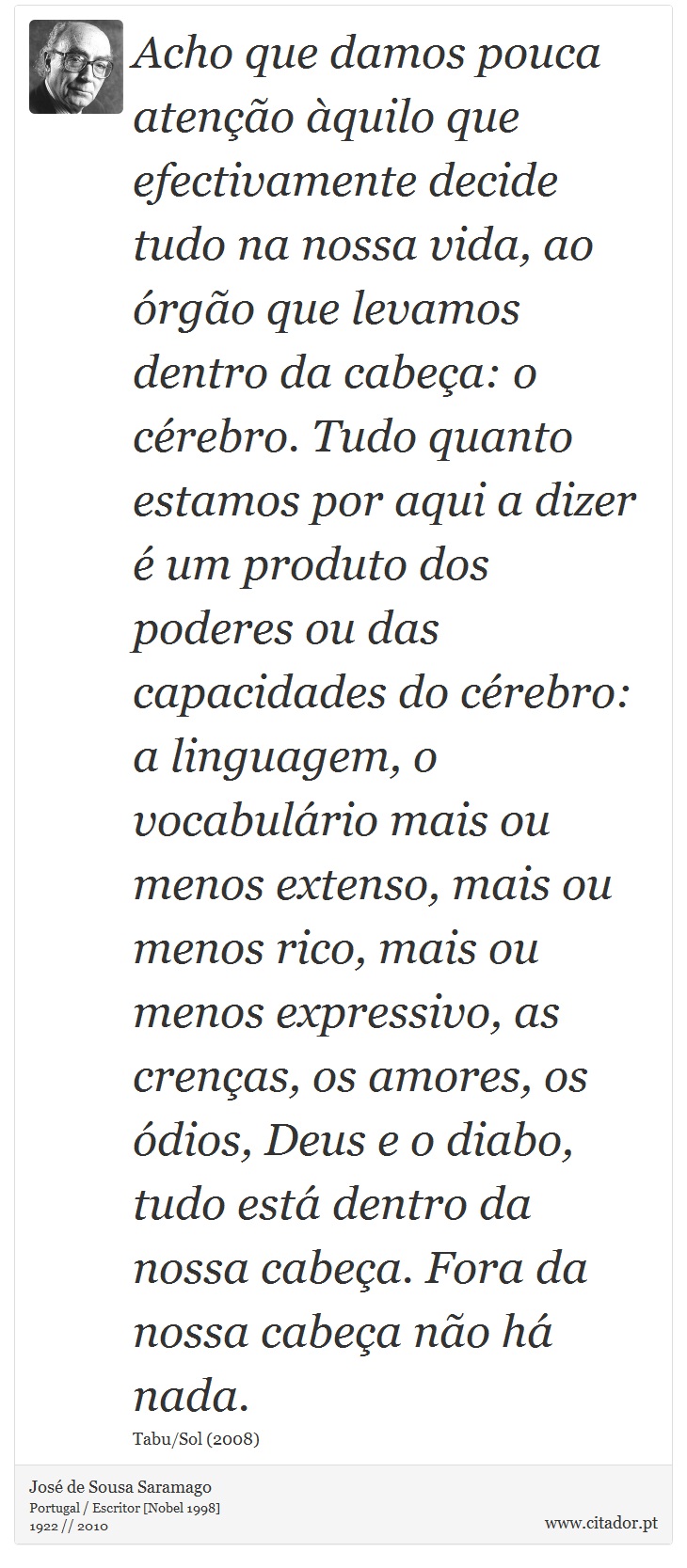 Acho que damos pouca atenção àquilo que efectivamente decide tudo na nossa vida, ao órgão que levamos dentro da cabeça: o cérebro. Tudo quanto estamos por aqui a dizer é um produto dos poderes ou das capacidades do cérebro: a linguagem, o vocabulário mais ou menos extenso, mais ou menos rico, mais ou menos expressivo, as crenças, os amores, os ódios, Deus e o diabo, tudo está dentro da nossa cabeça. Fora da nossa cabeça não há nada. - José Saramago - Frases