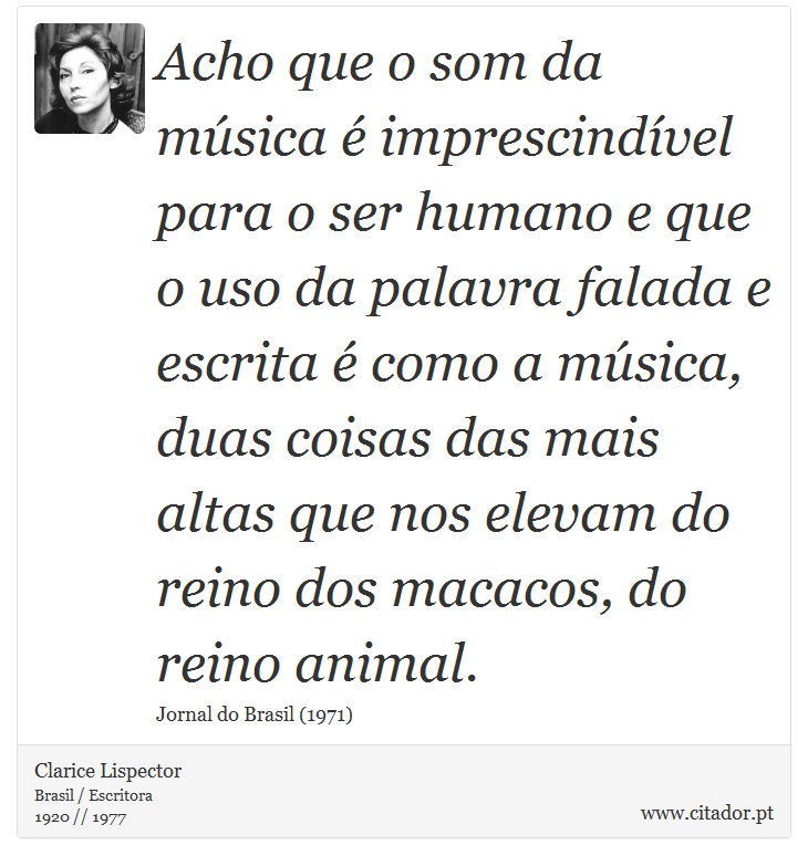 Acho que o som da música é imprescindível para o ser humano e que o uso da palavra falada e escrita é como a música, duas coisas das mais altas que nos elevam do reino dos macacos, do reino animal. - Clarice Lispector - Frases