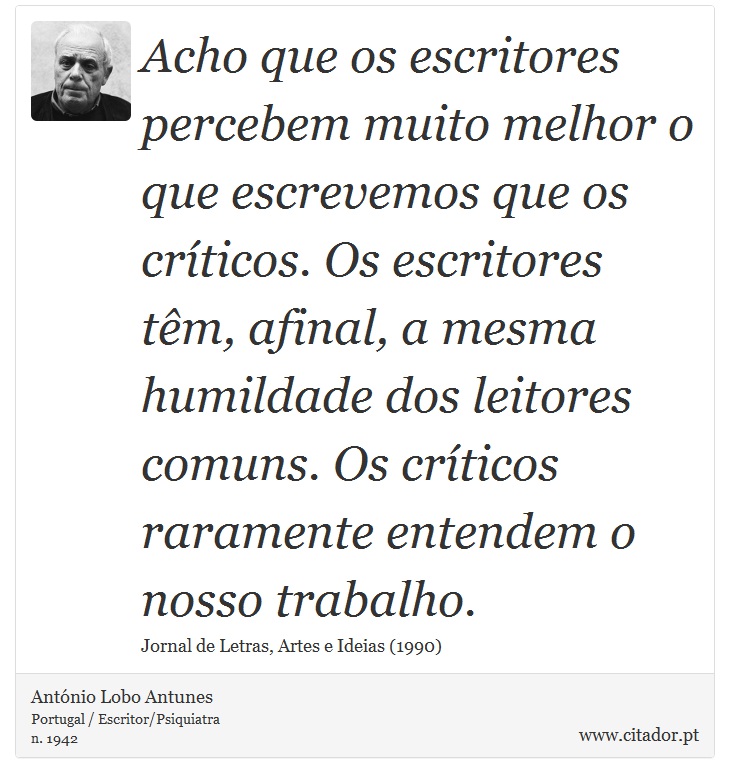 Acho que os escritores percebem muito melhor o que escrevemos que os críticos. Os escritores têm, afinal, a mesma humildade dos leitores comuns. Os críticos raramente entendem o nosso trabalho. - António Lobo Antunes - Frases