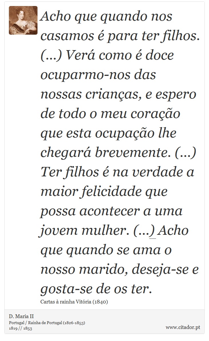 Acho que quando nos casamos é para ter filhos. (...) Verá como é doce ocuparmo-nos das nossas crianças, e espero de todo o meu coração que esta ocupação lhe chegará brevemente. (...) Ter filhos é na verdade a maior felicidade que possa acontecer a uma jovem mulher. (...) Acho que quando se ama o nosso marido, deseja-se e gosta-se de os ter. - D. Maria II - Frases