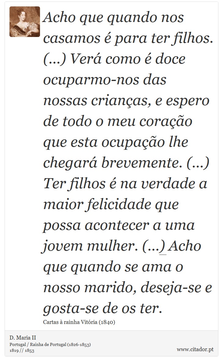 Acho que quando nos casamos  para ter filhos. (...) Ver como  doce ocuparmo-nos das nossas crianas, e espero de todo o meu corao que esta ocupao lhe chegar brevemente. (...) Ter filhos  na verdade a maior felicidade que possa acontecer a uma jovem mulher. (...) Acho que quando se ama o nosso marido, deseja-se e gosta-se de os ter. - D. Maria II - Frases