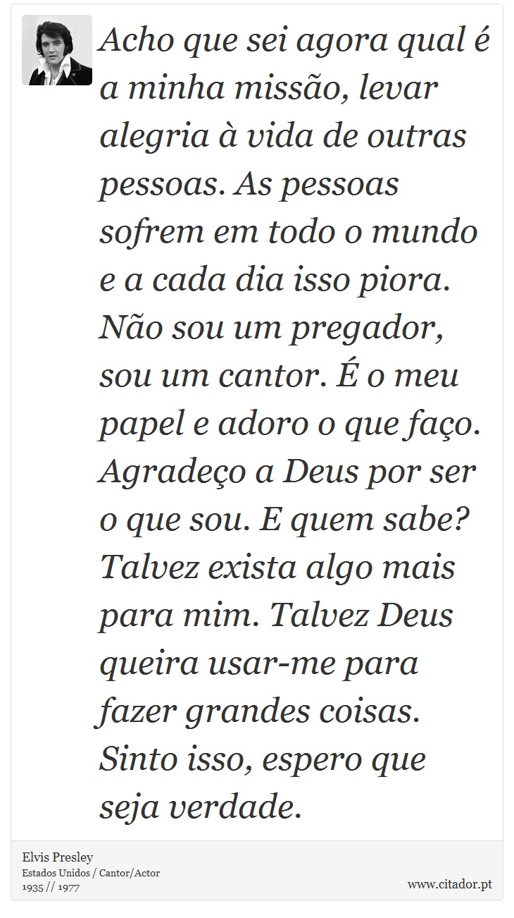 Acho que sei agora qual é a minha missão, levar alegria à vida de outras pessoas. As pessoas sofrem em todo o mundo e a cada dia isso piora. Não sou um pregador, sou um cantor. É o meu papel e adoro o que faço. Agradeço a Deus por ser o que sou. E quem sabe? Talvez exista algo mais para mim. Talvez Deus queira usar-me para fazer grandes coisas. Sinto isso, espero que seja verdade. - Elvis Presley - Frases