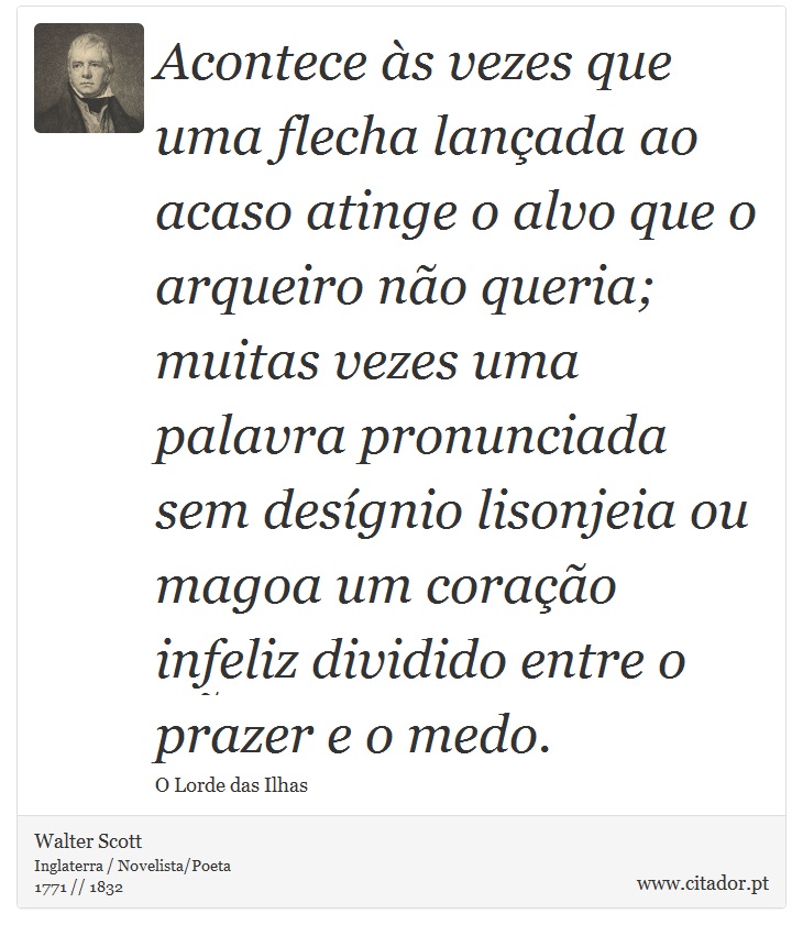 Acontece às vezes que uma flecha lançada ao acaso atinge o alvo que o arqueiro não queria; muitas vezes uma palavra pronunciada sem desígnio lisonjeia ou magoa um coração infeliz dividido entre o prazer e o medo. - Walter Scott - Frases