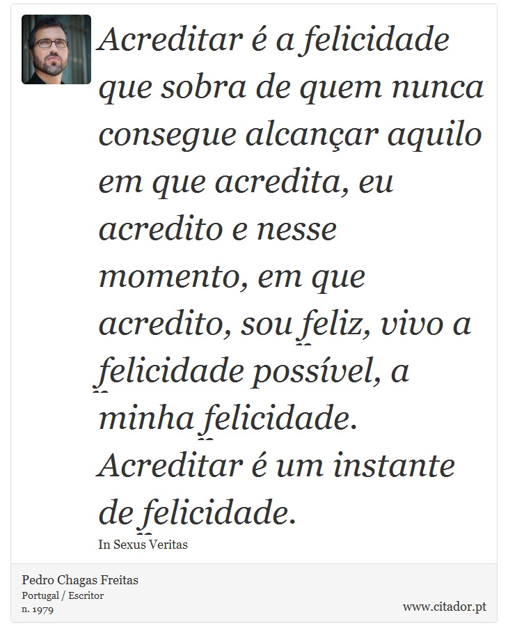 Acreditar é a felicidade que sobra de quem nunca consegue alcançar aquilo em que acredita, eu acredito e nesse momento, em que acredito, sou feliz, vivo a felicidade possível, a minha felicidade. Acreditar é um instante de felicidade. - Pedro Chagas Freitas - Frases