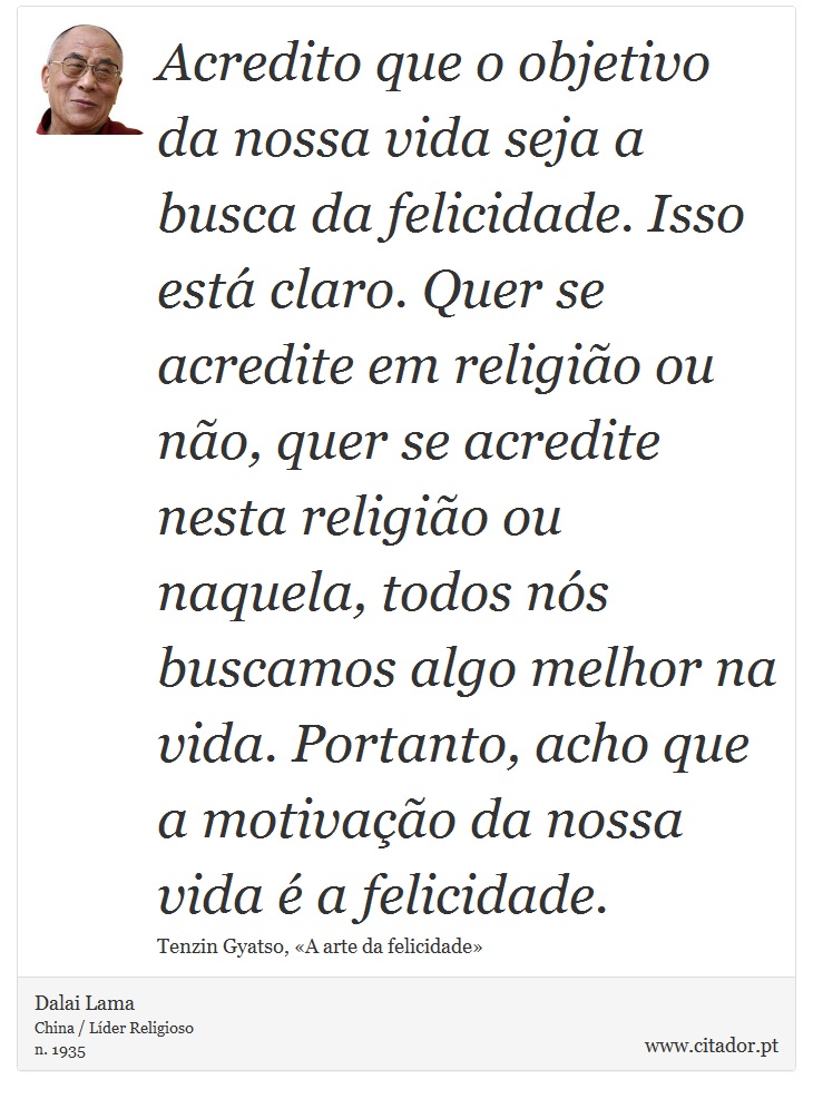 Acredito que o objetivo da nossa vida seja a busca da felicidade. Isso está claro. Quer se acredite em religião ou não, quer se acredite nesta religião ou naquela, todos nós buscamos algo melhor na vida. Portanto, acho que a motivação da nossa vida é a felicidade. - Dalai Lama - Frases