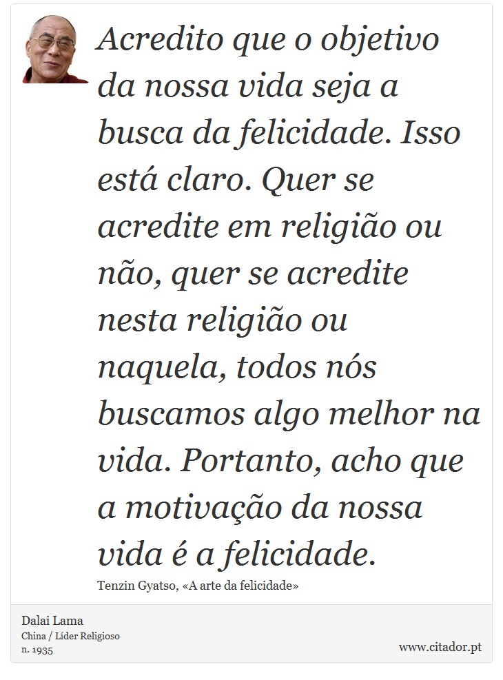 Acredito que o objetivo da nossa vida seja a busca da felicidade. Isso est claro. Quer se acredite em religio ou no, quer se acredite nesta religio ou naquela, todos ns buscamos algo melhor na vida. Portanto, acho que a motivao da nossa vida  a felicidade. - Dalai Lama - Frases