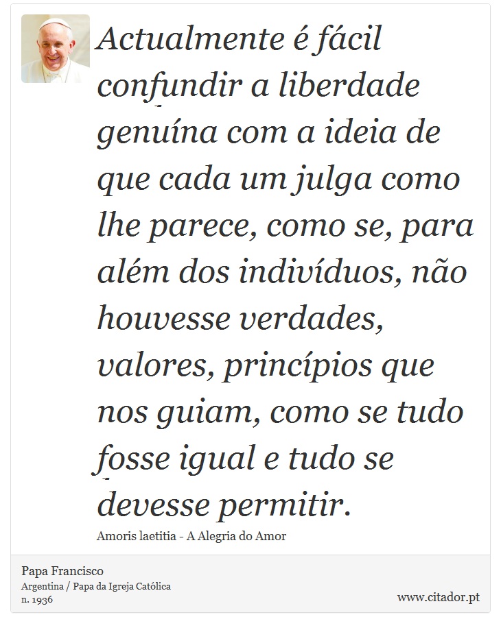 Actualmente é fácil confundir a liberdade genuína com a ideia de que cada um julga como lhe parece, como se, para além dos indivíduos, não houvesse verdades, valores, princípios que nos guiam, como se tudo fosse igual e tudo se devesse permitir. - Papa Francisco - Frases