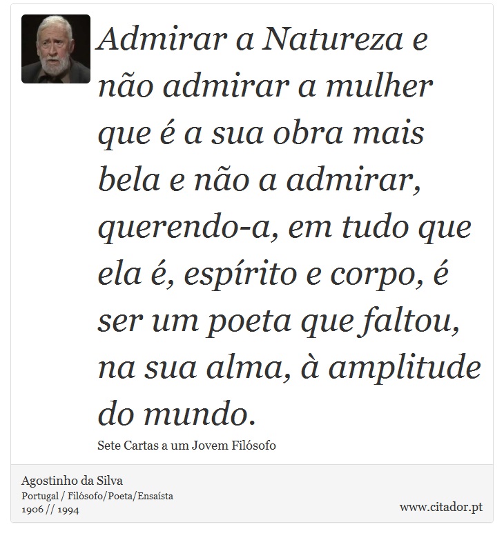 Admirar a Natureza e não admirar a mulher que é a sua obra mais bela e não a admirar, querendo-a, em tudo que ela é, espírito e corpo, é ser um poeta que faltou, na sua alma, à amplitude do mundo. - Agostinho da Silva - Frases
