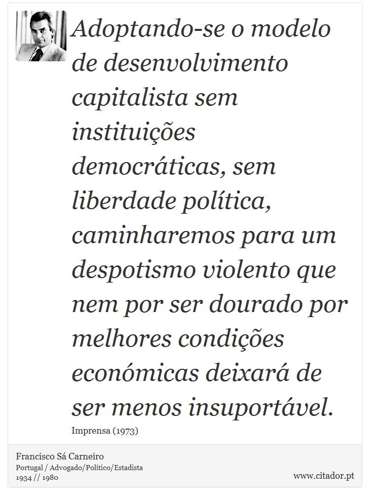 Adoptando-se o modelo de desenvolvimento capitalista sem instituições democráticas, sem liberdade política, caminharemos para um despotismo violento que nem por ser dourado por melhores condições económicas deixará de ser menos insuportável. - Francisco Sá Carneiro - Frases