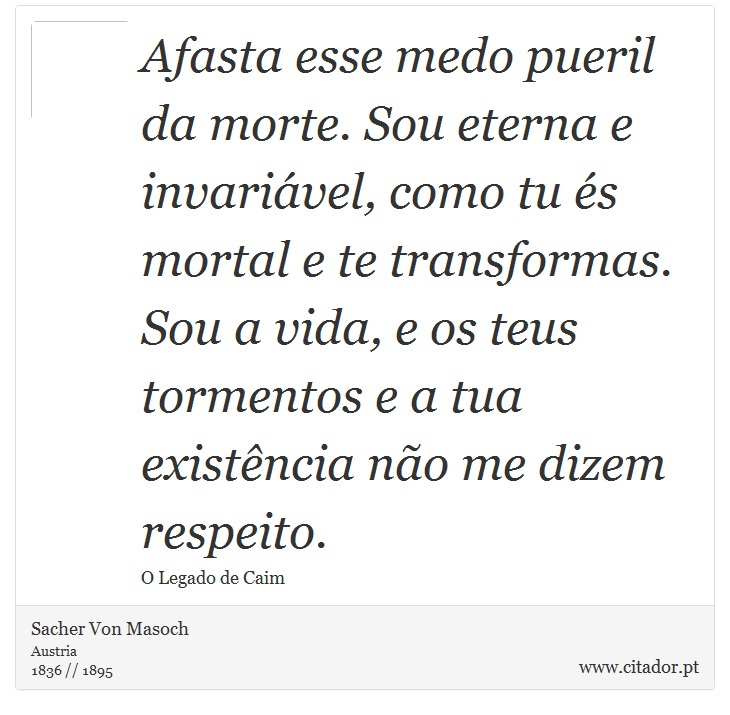 Afasta esse medo pueril da morte. Sou eterna e invariável, como tu és mortal e te transformas. Sou a vida, e os teus tormentos e a tua existência não me dizem respeito. - Sacher Von Masoch - Frases