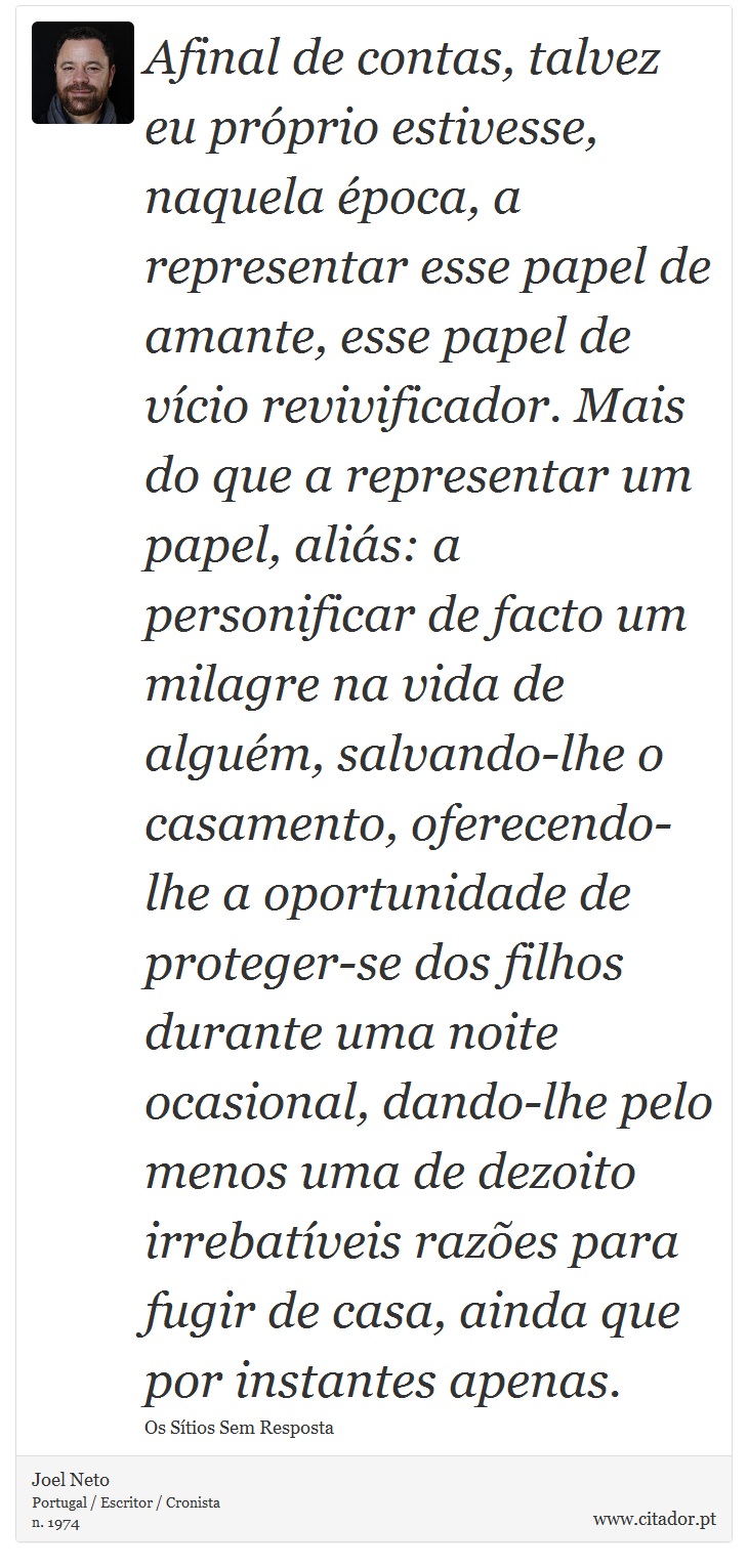 Afinal de contas, talvez eu próprio estivesse, naquela época, a representar esse papel de amante, esse papel de vício revivificador. Mais do que a representar um papel, aliás: a personificar de facto um milagre na vida de alguém, salvando-lhe o casamento, oferecendo-lhe a oportunidade de proteger-se dos filhos durante uma noite ocasional, dando-lhe pelo menos uma de dezoito irrebatíveis razões para fugir de casa, ainda que por instantes apenas. - Joel Neto - Frases