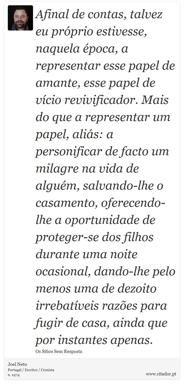 Afinal de contas, talvez eu prprio estivesse, naquela poca, a representar esse papel de amante, esse papel de vcio revivificador. Mais do que a representar um papel, alis: a personificar de facto um milagre na vida de algum, salvando-lhe o casamento, oferecendo-lhe a oportunidade de proteger-se dos filhos durante uma noite ocasional, dando-lhe pelo menos uma de dezoito irrebatveis razes para fugir de casa, ainda que por instantes apenas. - Joel Neto - Frases