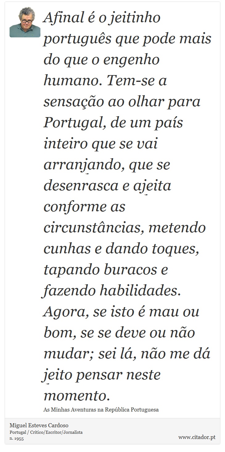 Afinal é o jeitinho português que pode mais do que o engenho humano. Tem-se a sensação ao olhar para Portugal, de um país inteiro que se vai arranjando, que se desenrasca e ajeita conforme as circunstâncias, metendo cunhas e dando toques, tapando buracos e fazendo habilidades. Agora, se isto é mau ou bom, se se deve ou não mudar; sei lá, não me dá jeito pensar neste momento. - Miguel Esteves Cardoso - Frases
