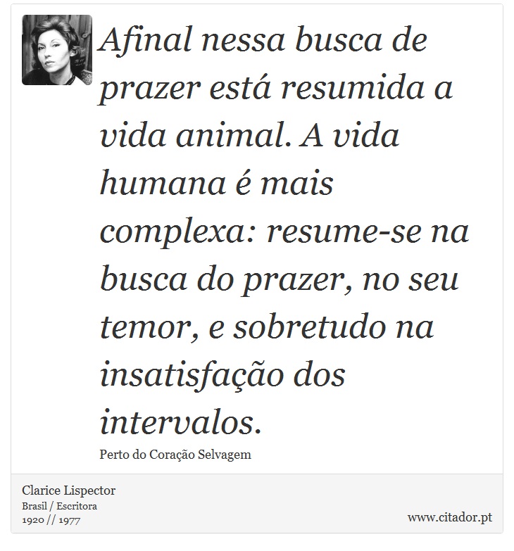 Afinal nessa busca de prazer está resumida a vida animal. A vida humana é mais complexa: resume-se na busca do prazer, no seu temor, e sobretudo na insatisfação dos intervalos. - Clarice Lispector - Frases