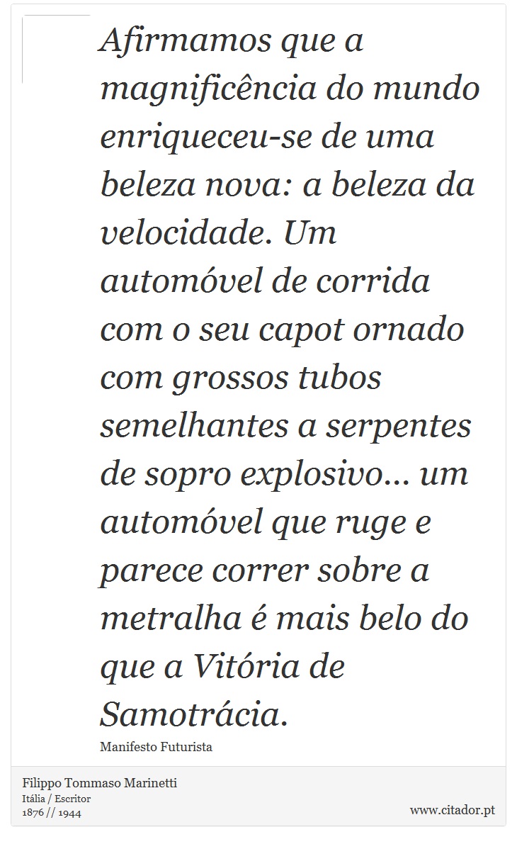 Afirmamos que a magnificência do mundo enriqueceu-se de uma beleza nova: a beleza da velocidade. Um automóvel de corrida com o seu capot ornado com grossos tubos semelhantes a serpentes de sopro explosivo... um automóvel que ruge e parece correr sobre a metralha é mais belo do que a Vitória de Samotrácia. - Filippo Tommaso Marinetti - Frases