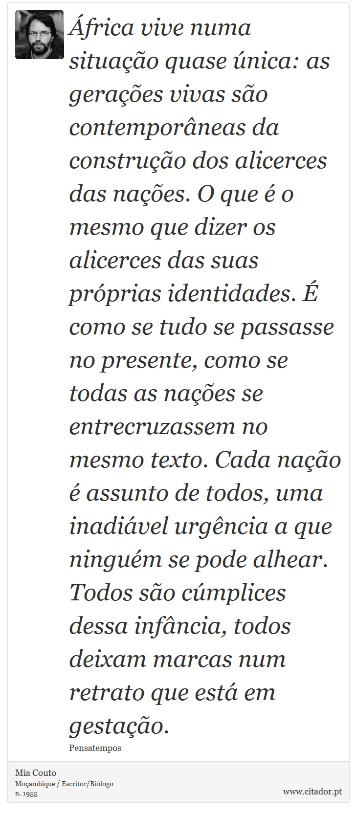 África vive numa situação quase única: as gerações vivas são contemporâneas da construção dos alicerces das nações. O que é o mesmo que dizer os alicerces das suas próprias identidades. É como se tudo se passasse no presente, como se todas as nações se entrecruzassem no mesmo texto. Cada nação é assunto de todos, uma inadiável urgência a que ninguém se pode alhear. Todos são cúmplices dessa infância, todos deixam marcas num retrato que está em gestação. - Mia Couto - Frases