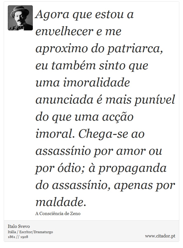 Agora que estou a envelhecer e me aproximo do patriarca, eu também sinto que uma imoralidade anunciada é mais punível do que uma acção imoral. Chega-se ao assassínio por amor ou por ódio; à propaganda do assassínio, apenas por maldade. - Italo Svevo - Frases