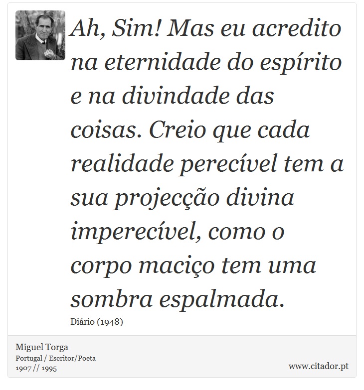 Ah, Sim! Mas eu acredito na eternidade do espírito e na divindade das coisas. Creio que cada realidade perecível tem a sua projecção divina imperecível, como o corpo maciço tem uma sombra espalmada. - Miguel Torga - Frases