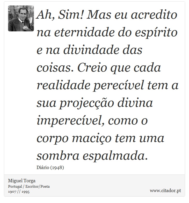 Ah, Sim! Mas eu acredito na eternidade do esprito e na divindade das coisas. Creio que cada realidade perecvel tem a sua projeco divina imperecvel, como o corpo macio tem uma sombra espalmada. - Miguel Torga - Frases