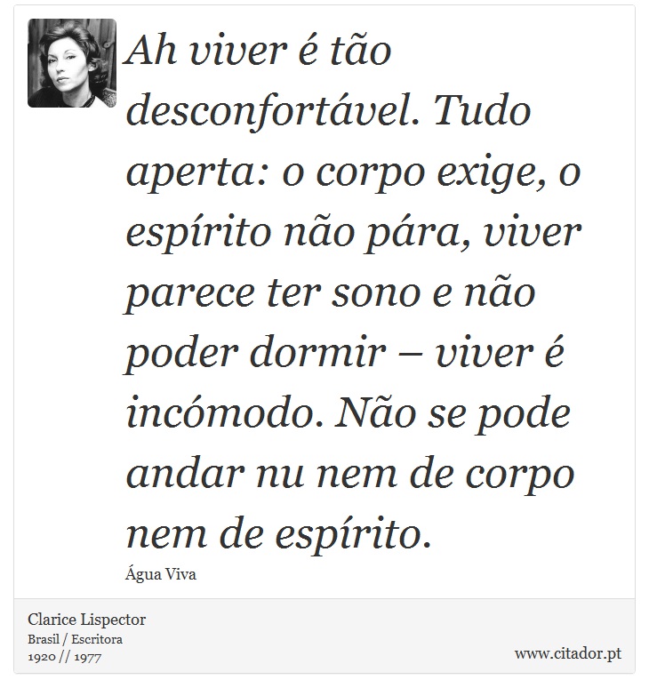 Ah viver é tão desconfortável. Tudo aperta: o corpo exige, o espírito não pára, viver parece ter sono e não poder dormir – viver é incómodo. Não se pode andar nu nem de corpo nem de espírito. - Clarice Lispector - Frases