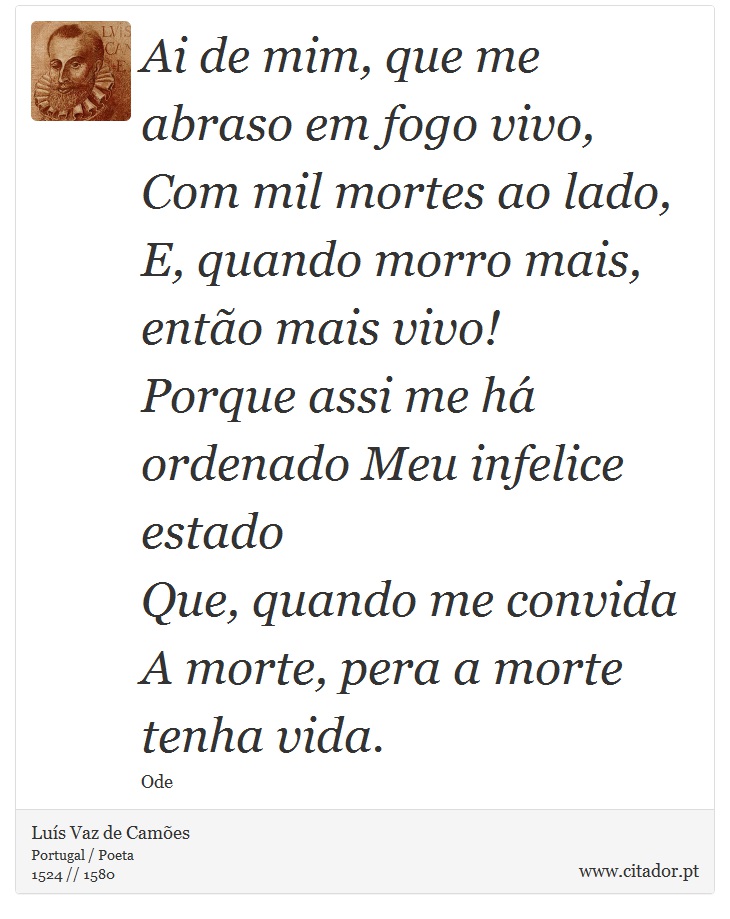 Ai de mim, que me abraso em fogo vivo, <br />
 Com mil mortes ao lado, <br />
 E, quando morro mais, então mais vivo! <br />
 Porque assi me há ordenado
Meu infelice estado <br />
 Que, quando me convida
A morte, pera a morte tenha vida. - Luís Vaz de Camões - Frases