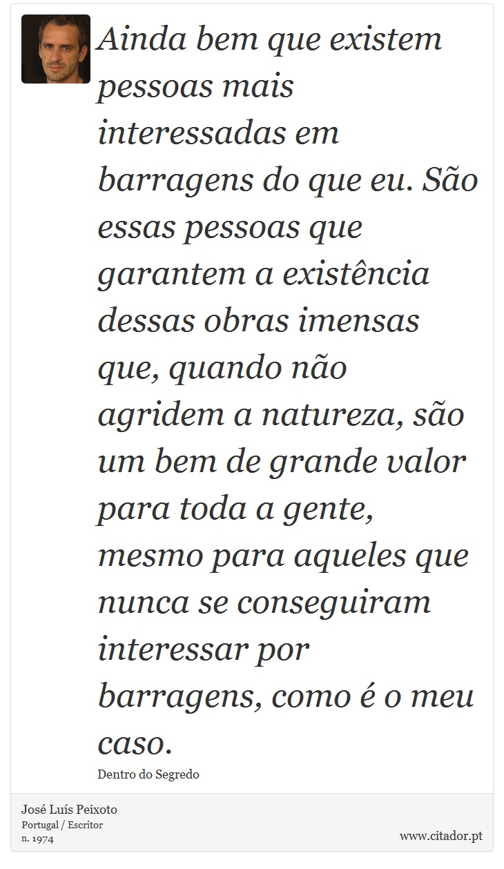 Ainda bem que existem pessoas mais interessadas em barragens do que eu. São essas pessoas que garantem a existência dessas obras imensas que, quando não agridem a natureza, são um bem de grande valor para toda a gente, mesmo para aqueles que nunca se conseguiram interessar por barragens, como é o meu caso. - José Luís Peixoto - Frases