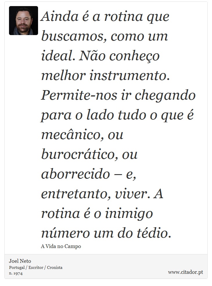 Ainda é a rotina que buscamos, como um ideal. Não conheço melhor instrumento. Permite-nos ir chegando para o lado tudo o que é mecânico, ou burocrático, ou aborrecido – e, entretanto, viver. A rotina é o inimigo número um do tédio. - Joel Neto - Frases