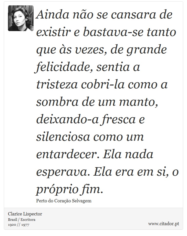 Ainda não se cansara de existir e bastava-se tanto que às vezes, de grande felicidade, sentia a tristeza cobri-la como a sombra de um manto, deixando-a fresca e silenciosa como um entardecer. Ela nada esperava. Ela era em si, o próprio fim. - Clarice Lispector - Frases