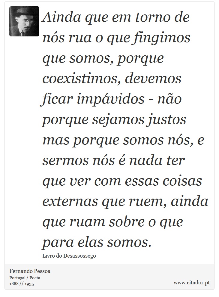Ainda que em torno de nós rua o que fingimos que somos, porque coexistimos, devemos ficar impávidos - não porque sejamos justos mas porque somos nós, e sermos nós é nada ter que ver com essas coisas externas que ruem, ainda que ruam sobre o que para elas somos. - Fernando Pessoa - Frases