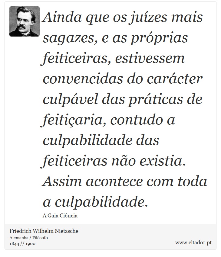 Ainda que os juízes mais sagazes, e as próprias feiticeiras, estivessem convencidas do carácter culpável das práticas de feitiçaria, contudo a culpabilidade das feiticeiras não existia. Assim acontece com toda a culpabilidade. - Friedrich Wilhelm Nietzsche - Frases