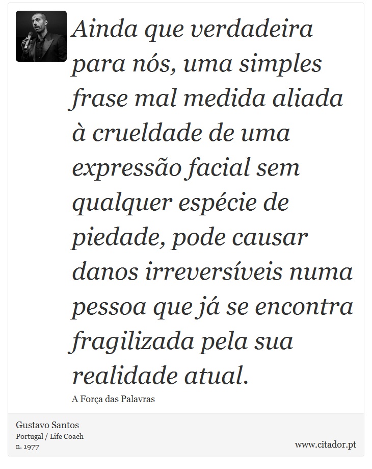 Ainda que verdadeira para nós, uma simples frase mal medida aliada à crueldade de uma expressão facial sem qualquer espécie de piedade, pode causar danos irreversíveis numa pessoa que já se encontra fragilizada pela sua realidade atual. - Gustavo Santos - Frases